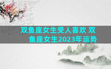 双鱼座女生受人喜欢 双鱼座女生2023年运势